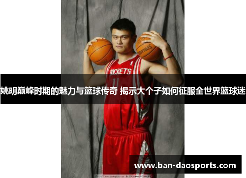 姚明巅峰时期的魅力与篮球传奇 揭示大个子如何征服全世界篮球迷