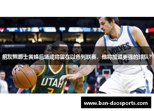 前灰熊爵士黄蜂后场或将留在以色列联赛，他将加盟更强的球队？