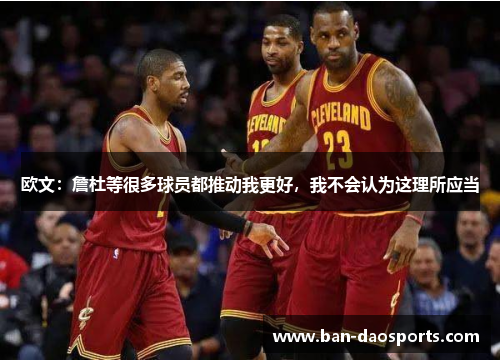 欧文：詹杜等很多球员都推动我更好，我不会认为这理所应当